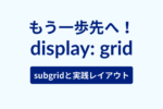 もう一歩先へ！display:grid; subgridと実践レイアウト